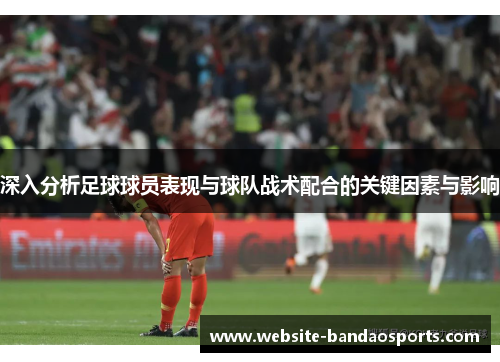 深入分析足球球员表现与球队战术配合的关键因素与影响
