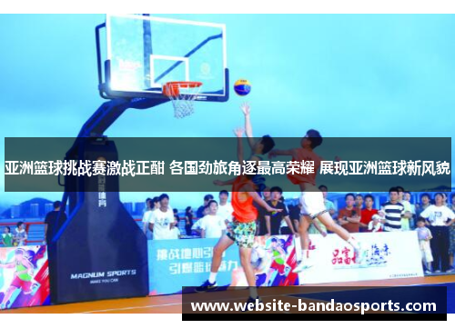 亚洲篮球挑战赛激战正酣 各国劲旅角逐最高荣耀 展现亚洲篮球新风貌