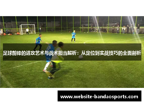 足球前锋的进攻艺术与战术担当解析：从定位到实战技巧的全面剖析