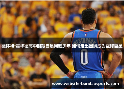 德怀特·霍华德高中时期曾是问题少年 如何走出困境成为篮球巨星