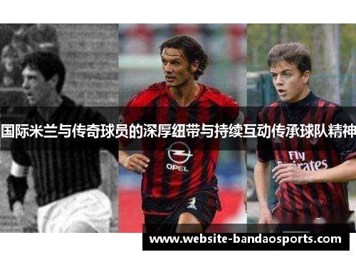 国际米兰与传奇球员的深厚纽带与持续互动传承球队精神