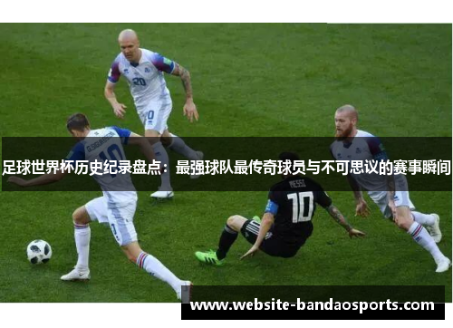 足球世界杯历史纪录盘点：最强球队最传奇球员与不可思议的赛事瞬间