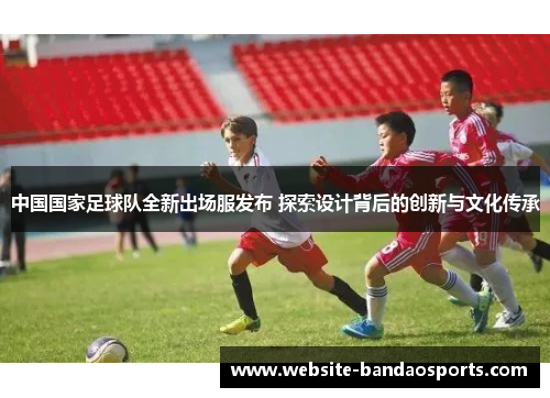 中国国家足球队全新出场服发布 探索设计背后的创新与文化传承