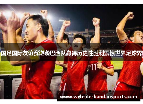 国足国际友谊赛逆袭巴西队赢得历史性胜利震惊世界足球界