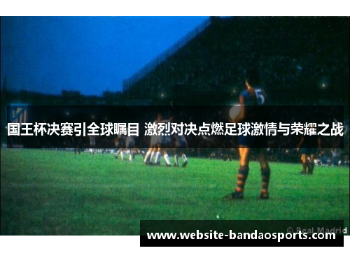 国王杯决赛引全球瞩目 激烈对决点燃足球激情与荣耀之战