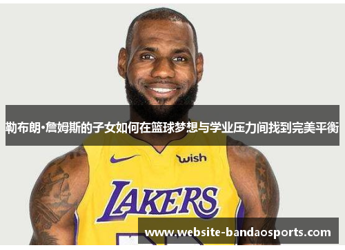 勒布朗·詹姆斯的子女如何在篮球梦想与学业压力间找到完美平衡