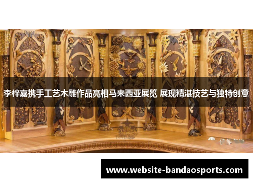 李梓嘉携手工艺木雕作品亮相马来西亚展览 展现精湛技艺与独特创意