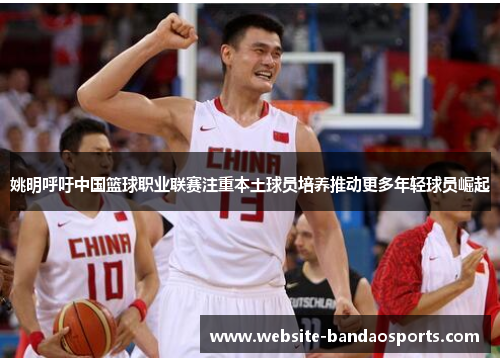 姚明呼吁中国篮球职业联赛注重本土球员培养推动更多年轻球员崛起