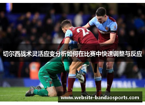 切尔西战术灵活应变分析如何在比赛中快速调整与反应