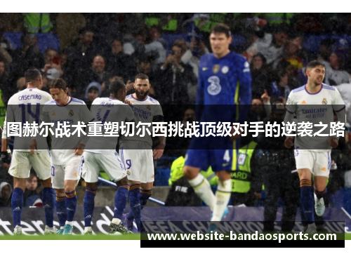 图赫尔战术重塑切尔西挑战顶级对手的逆袭之路