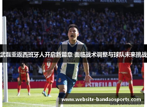 武磊重返西班牙人开启新篇章 面临战术调整与球队未来挑战
