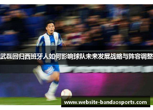 武磊回归西班牙人如何影响球队未来发展战略与阵容调整