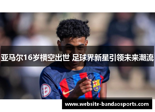 亚马尔16岁横空出世 足球界新星引领未来潮流