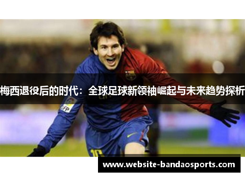 梅西退役后的时代：全球足球新领袖崛起与未来趋势探析