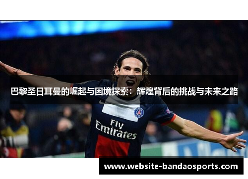巴黎圣日耳曼的崛起与困境探索：辉煌背后的挑战与未来之路