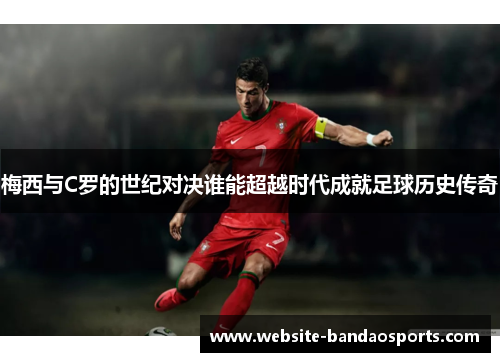 梅西与C罗的世纪对决谁能超越时代成就足球历史传奇