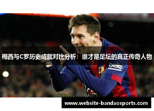 梅西与C罗历史成就对比分析：谁才是足坛的真正传奇人物