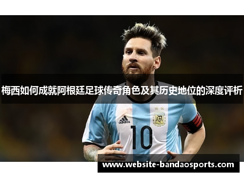 梅西如何成就阿根廷足球传奇角色及其历史地位的深度评析