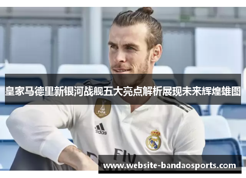 皇家马德里新银河战舰五大亮点解析展现未来辉煌雄图