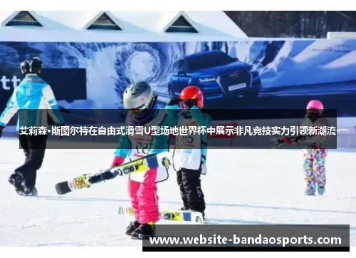 艾莉森·斯图尔特在自由式滑雪U型场地世界杯中展示非凡竞技实力引领新潮流
