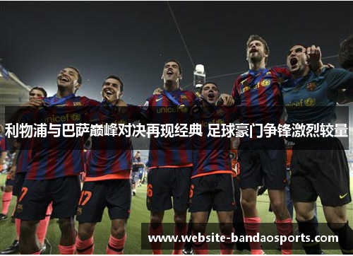 利物浦与巴萨巅峰对决再现经典 足球豪门争锋激烈较量