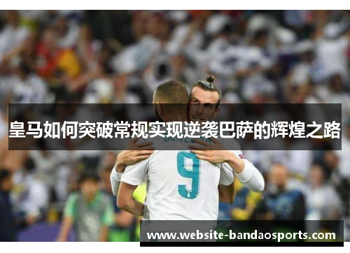 皇马如何突破常规实现逆袭巴萨的辉煌之路