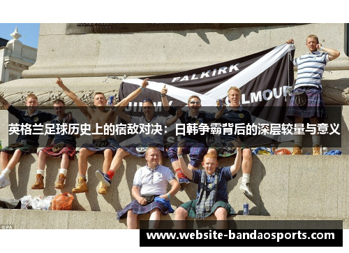英格兰足球历史上的宿敌对决：日韩争霸背后的深层较量与意义