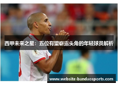 西甲未来之星：五位有望崭露头角的年轻球员解析