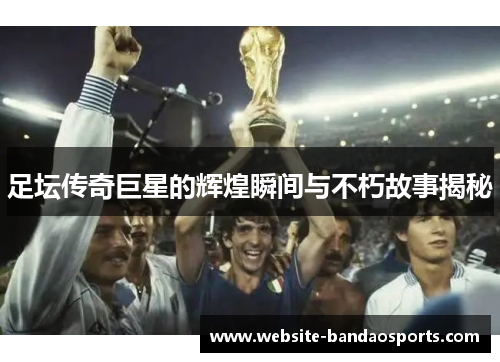 足坛传奇巨星的辉煌瞬间与不朽故事揭秘