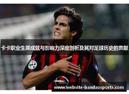 卡卡职业生涯成就与影响力深度剖析及其对足球历史的贡献