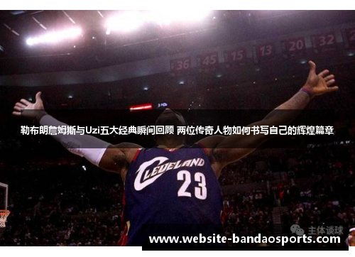 勒布朗詹姆斯与Uzi五大经典瞬间回顾 两位传奇人物如何书写自己的辉煌篇章