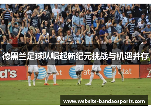 德黑兰足球队崛起新纪元挑战与机遇并存