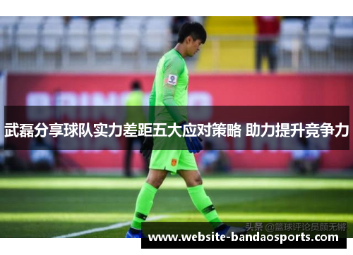 武磊分享球队实力差距五大应对策略 助力提升竞争力