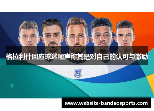 格拉利什回应球迷嘘声称其是对自己的认可与激励