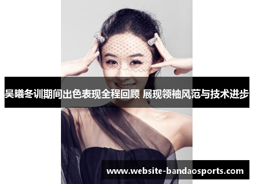 吴曦冬训期间出色表现全程回顾 展现领袖风范与技术进步