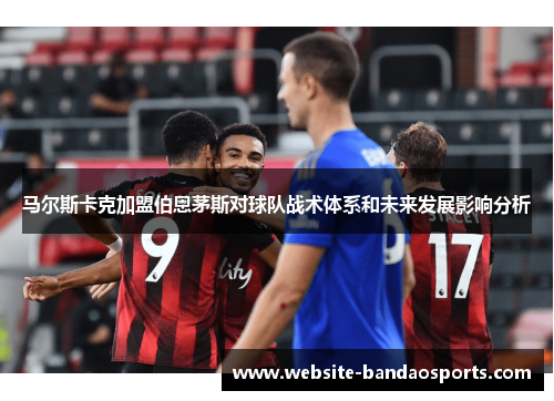 马尔斯卡克加盟伯恩茅斯对球队战术体系和未来发展影响分析