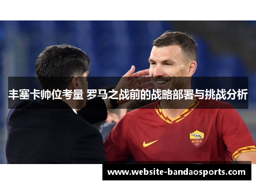 丰塞卡帅位考量 罗马之战前的战略部署与挑战分析
