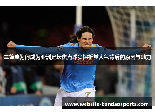 三笘薰为何成为亚洲足坛焦点球员探析其人气背后的原因与魅力