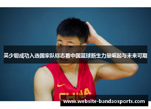 吴少聪成功入选国家队标志着中国篮球新生力量崛起与未来可期