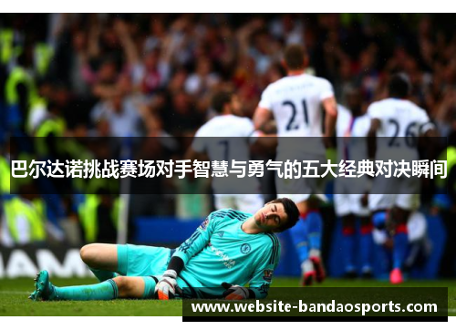 巴尔达诺挑战赛场对手智慧与勇气的五大经典对决瞬间