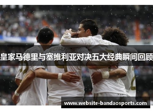 皇家马德里与塞维利亚对决五大经典瞬间回顾