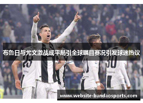 布鲁日与尤文激战成平局引全球瞩目赛况引发球迷热议