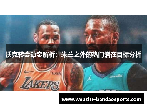 沃克转会动态解析：米兰之外的热门潜在目标分析