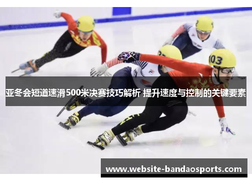 亚冬会短道速滑500米决赛技巧解析 提升速度与控制的关键要素