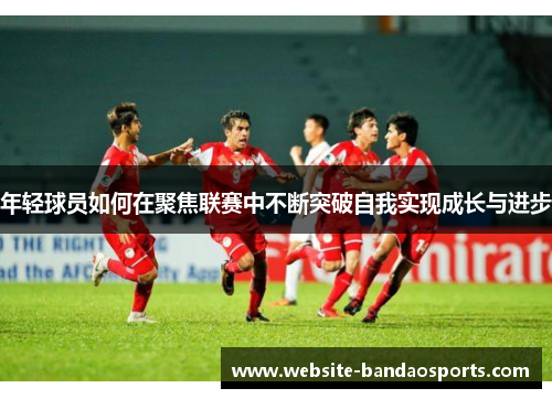 年轻球员如何在聚焦联赛中不断突破自我实现成长与进步