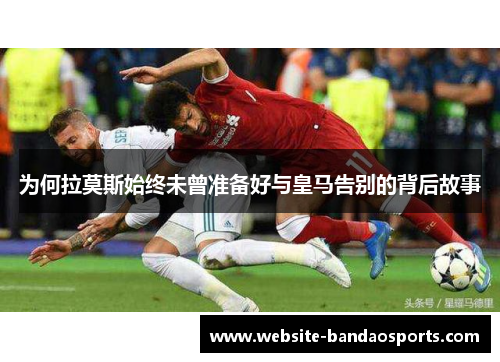 为何拉莫斯始终未曾准备好与皇马告别的背后故事