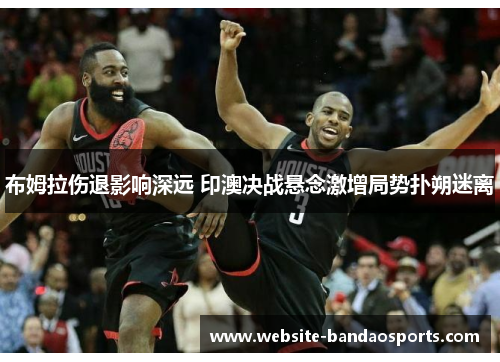布姆拉伤退影响深远 印澳决战悬念激增局势扑朔迷离