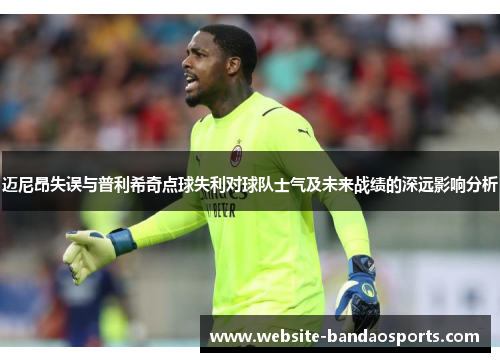 迈尼昂失误与普利希奇点球失利对球队士气及未来战绩的深远影响分析
