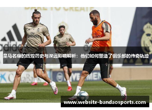 皇马名宿的辉煌历史与深远影响解析：他们如何塑造了俱乐部的传奇轨迹
