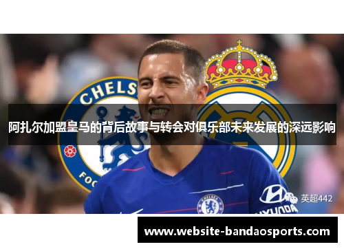 阿扎尔加盟皇马的背后故事与转会对俱乐部未来发展的深远影响